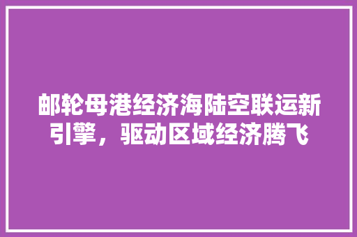 邮轮母港经济海陆空联运新引擎,驱动区域经济腾飞 邮轮母港经济海陆空联运新引擎,驱动区域经济腾飞