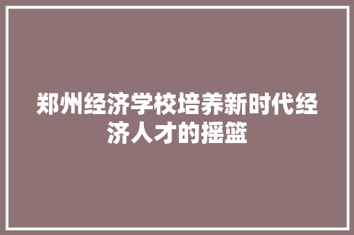 郑州经济学校培养新时代经济人才的摇篮 郑州经济学校培养新时代经济人才的摇篮