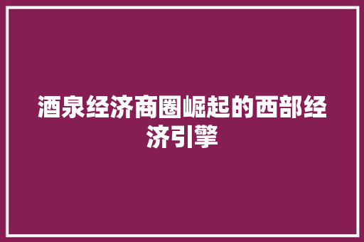 酒泉经济商圈崛起的西部经济引擎 酒泉经济商圈崛起的西部经济引擎