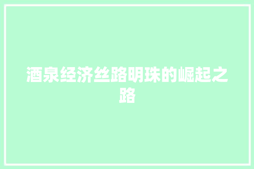 酒泉经济丝路明珠的崛起之路 酒泉经济丝路明珠的崛起之路