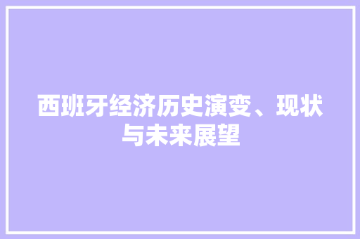 西班牙经济历史演变、现状与未来展望 西班牙经济历史演变、现状与未来展望