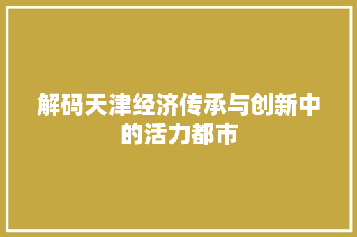 解码天津经济传承与创新中的活力都市 解码天津经济传承与创新中的活力都市