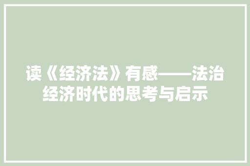 读《经济法》有感——法治经济时代的思考与启示 读《经济法》有感——法治经济时代的思考与启示