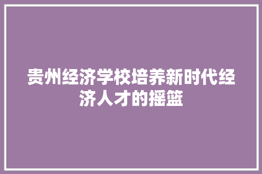 贵州经济学校培养新时代经济人才的摇篮 贵州经济学校培养新时代经济人才的摇篮