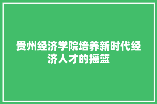 贵州经济学院培养新时代经济人才的摇篮 贵州经济学院培养新时代经济人才的摇篮