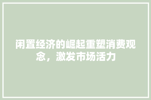 闲置经济的崛起重塑消费观念,激发市场活力 闲置经济的崛起重塑消费观念,激发市场活力