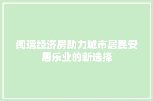闽运经济房助力城市居民安居乐业的新选择 闽运经济房助力城市居民安居乐业的新选择