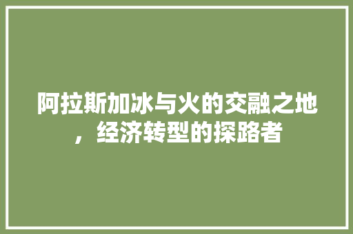 阿拉斯加冰与火的交融之地,经济转型的探路者 阿拉斯加冰与火的交融之地,经济转型的探路者