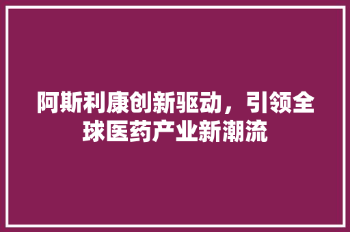 阿斯利康创新驱动,引领全球医药产业新潮流 阿斯利康创新驱动,引领全球医药产业新潮流