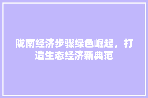 陇南经济步骤绿色崛起,打造生态经济新典范 陇南经济步骤绿色崛起,打造生态经济新典范
