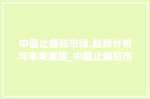 中国止痛贴市场,趋势分析与未来展望_中国止痛贴市场趋势 中国止痛贴市场,趋势分析与未来展望_中国止痛贴市场趋势