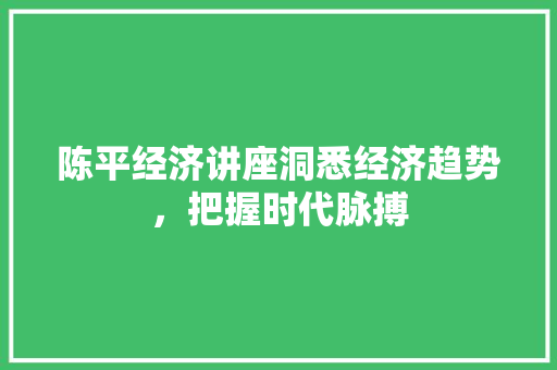 陈平经济讲座洞悉经济趋势,把握时代脉搏 陈平经济讲座洞悉经济趋势,把握时代脉搏