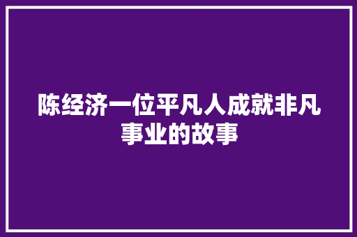 陈经济一位平凡人成就非凡事业的故事 陈经济一位平凡人成就非凡事业的故事