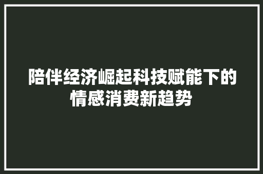 陪伴经济崛起科技赋能下的情感消费新趋势 陪伴经济崛起科技赋能下的情感消费新趋势
