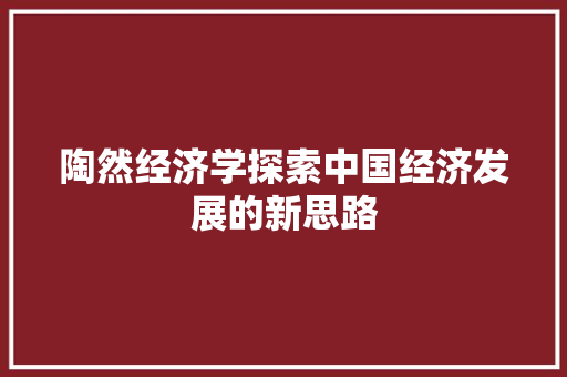 陶然经济学探索中国经济发展的新思路 陶然经济学探索中国经济发展的新思路