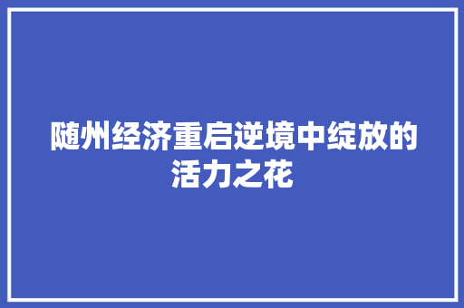 随州经济重启逆境中绽放的活力之花 随州经济重启逆境中绽放的活力之花