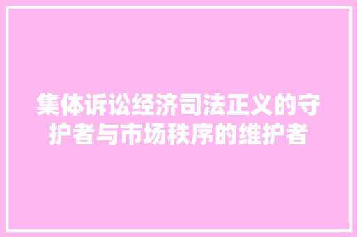 集体诉讼经济司法正义的守护者与市场秩序的维护者 集体诉讼经济司法正义的守护者与市场秩序的维护者