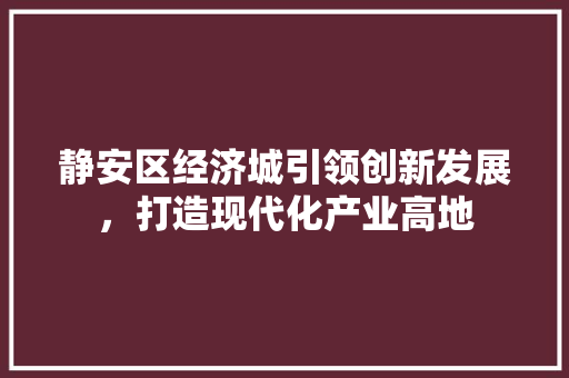 静安区经济城引领创新发展,打造现代化产业高地 静安区经济城引领创新发展,打造现代化产业高地