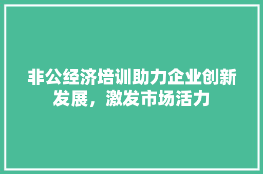 非公经济培训助力企业创新发展,激发市场活力 非公经济培训助力企业创新发展,激发市场活力