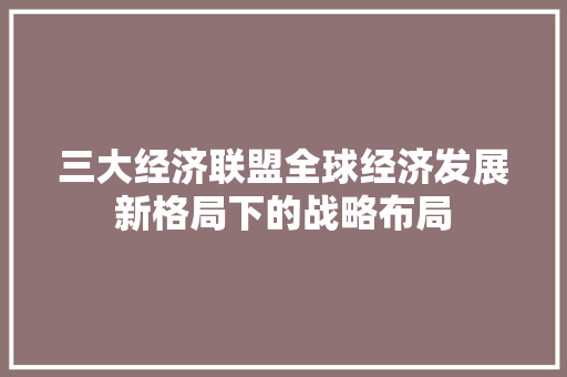 三大经济联盟全球经济发展新格局下的战略布局 三大经济联盟全球经济发展新格局下的战略布局