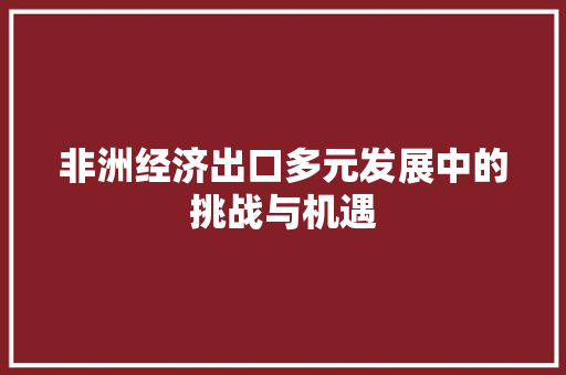 非洲经济出口多元发展中的挑战与机遇 非洲经济出口多元发展中的挑战与机遇