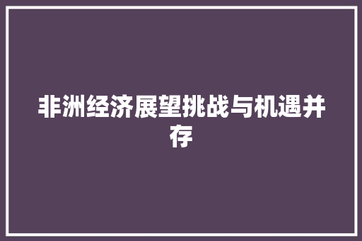 非洲经济展望挑战与机遇并存 非洲经济展望挑战与机遇并存