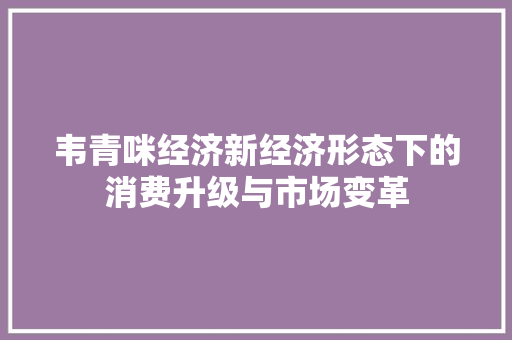 韦青咪经济新经济形态下的消费升级与市场变革 韦青咪经济新经济形态下的消费升级与市场变革