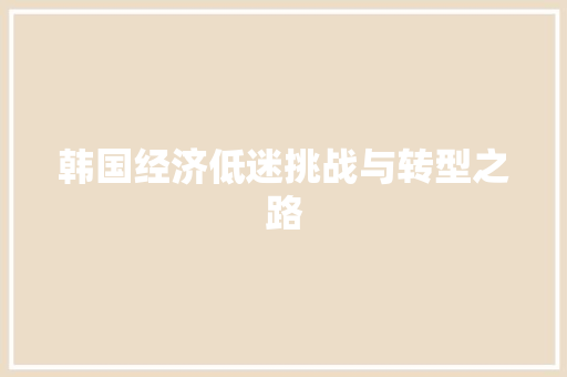 韩国经济低迷挑战与转型之路 韩国经济低迷挑战与转型之路