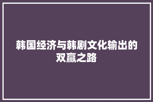 韩国经济与韩剧文化输出的双赢之路 韩国经济与韩剧文化输出的双赢之路