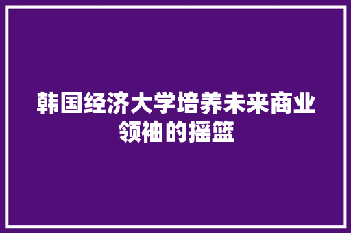 韩国经济大学培养未来商业领袖的摇篮 韩国经济大学培养未来商业领袖的摇篮