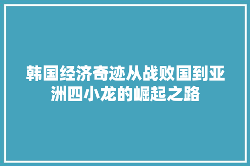 韩国经济奇迹从战败国到亚洲四小龙的崛起之路 韩国经济奇迹从战败国到亚洲四小龙的崛起之路