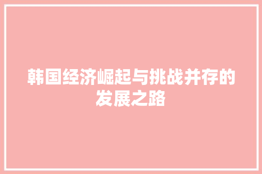 韩国经济崛起与挑战并存的发展之路 韩国经济崛起与挑战并存的发展之路