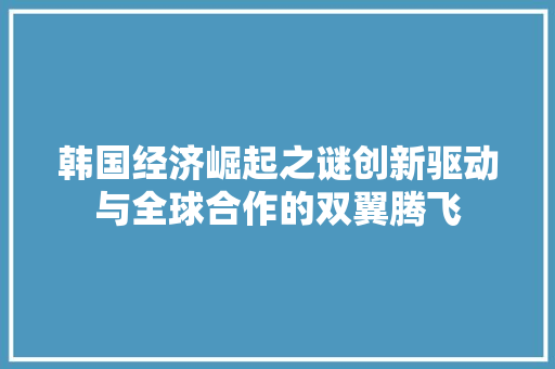 韩国经济崛起之谜创新驱动与全球合作的双翼腾飞 韩国经济崛起之谜创新驱动与全球合作的双翼腾飞