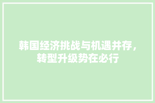 韩国经济挑战与机遇并存,转型升级势在必行 韩国经济挑战与机遇并存,转型升级势在必行
