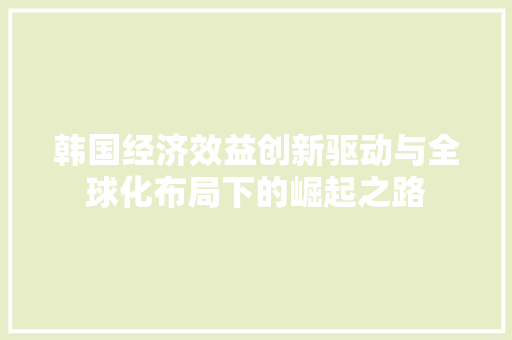韩国经济效益创新驱动与全球化布局下的崛起之路 韩国经济效益创新驱动与全球化布局下的崛起之路
