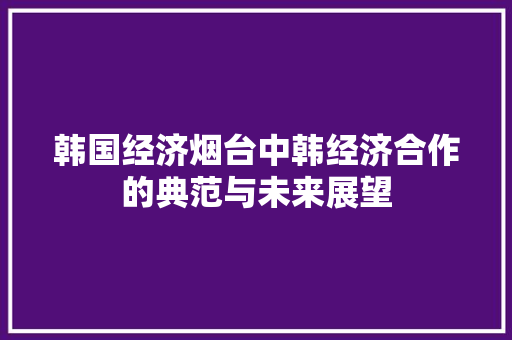韩国经济烟台中韩经济合作的典范与未来展望 韩国经济烟台中韩经济合作的典范与未来展望