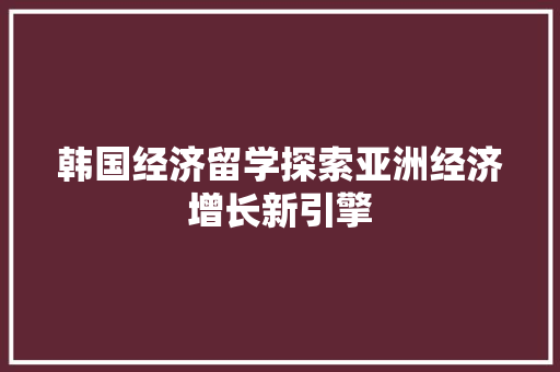 韩国经济留学探索亚洲经济增长新引擎 韩国经济留学探索亚洲经济增长新引擎