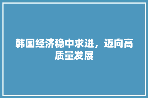 韩国经济稳中求进,迈向高质量发展 韩国经济稳中求进,迈向高质量发展