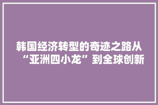 韩国经济转型的奇迹之路从“亚洲四小龙”到全球创新者 韩国经济转型的奇迹之路从“亚洲四小龙”到全球创新者