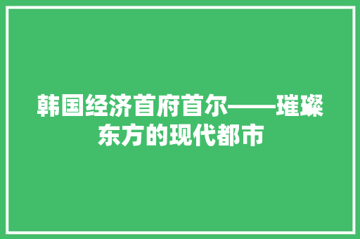 韩国经济首府首尔——璀璨东方的现代都市 韩国经济首府首尔——璀璨东方的现代都市