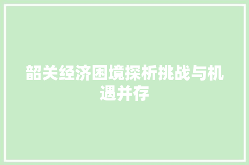 韶关经济困境探析挑战与机遇并存
