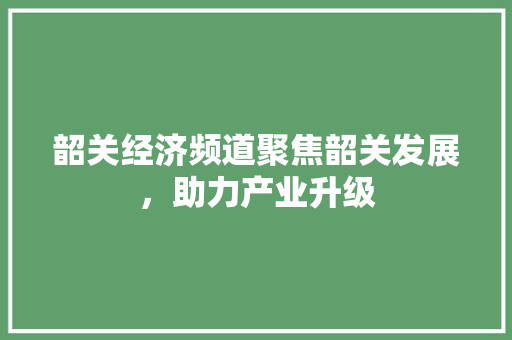 韶关经济频道聚焦韶关发展,助力产业升级 韶关经济频道聚焦韶关发展,助力产业升级