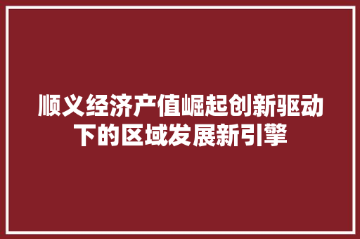 顺义经济产值崛起创新驱动下的区域发展新引擎 顺义经济产值崛起创新驱动下的区域发展新引擎