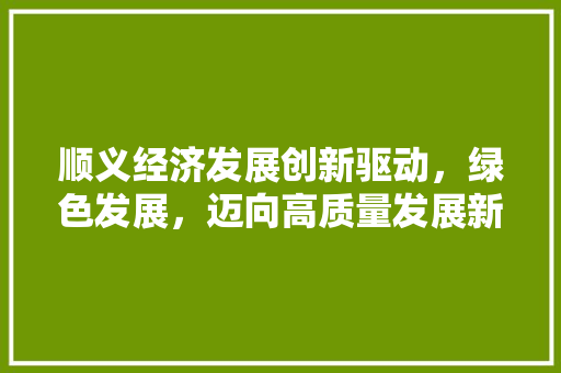 顺义经济发展创新驱动,绿色发展,迈向高质量发展新时代 顺义经济发展创新驱动,绿色发展,迈向高质量发展新时代