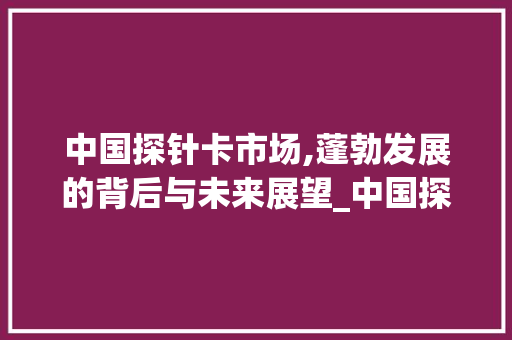 中国探针卡市场,蓬勃发展的背后与未来展望_中国探针卡市场趋势 中国探针卡市场,蓬勃发展的背后与未来展望_中国探针卡市场趋势
