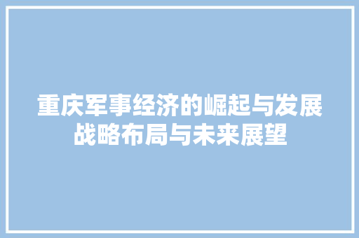 重庆军事经济的崛起与发展战略布局与未来展望 重庆军事经济的崛起与发展战略布局与未来展望