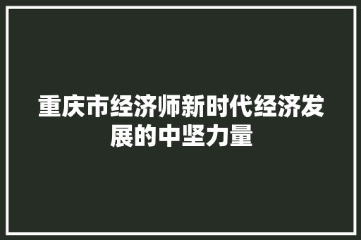 重庆市经济师新时代经济发展的中坚力量 重庆市经济师新时代经济发展的中坚力量