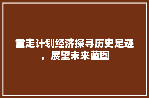 重走计划经济探寻历史足迹,展望未来蓝图 重走计划经济探寻历史足迹,展望未来蓝图