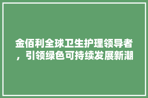 金佰利全球卫生护理领导者,引领绿色可持续发展新潮流 金佰利全球卫生护理领导者,引领绿色可持续发展新潮流