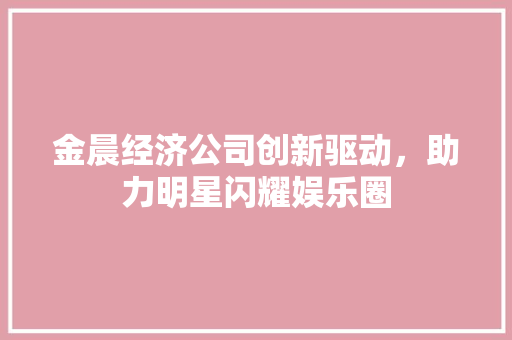 金晨经济公司创新驱动,助力明星闪耀娱乐圈 金晨经济公司创新驱动,助力明星闪耀娱乐圈